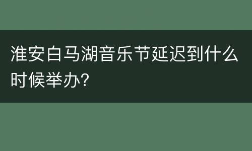 淮安白马湖音乐节延迟到什么时候举办？