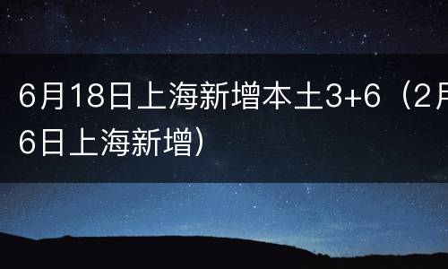 6月18日上海新增本土3+6（2月6日上海新增）