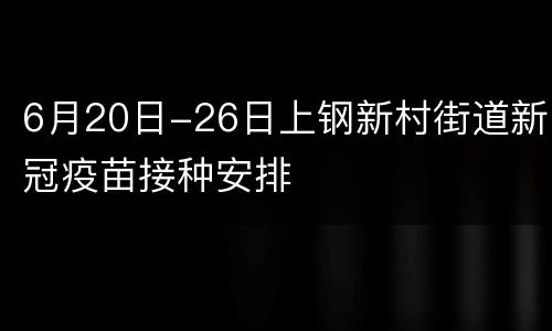 6月20日-26日上钢新村街道新冠疫苗接种安排