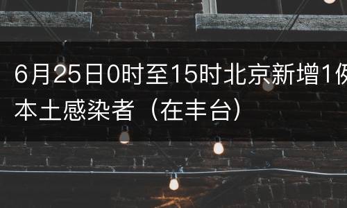 6月25日0时至15时北京新增1例本土感染者（在丰台）