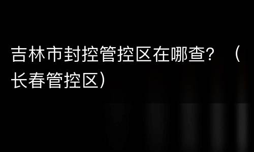 吉林市封控管控区在哪查？（长春管控区）