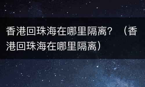 香港回珠海在哪里隔离？（香港回珠海在哪里隔离）