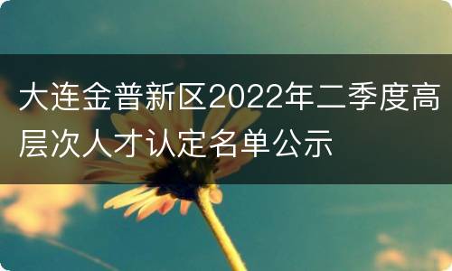 大连金普新区2022年二季度高层次人才认定名单公示
