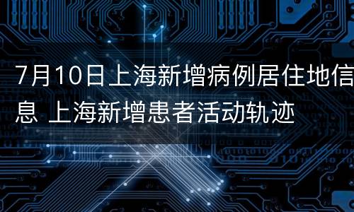 7月10日上海新增病例居住地信息 上海新增患者活动轨迹