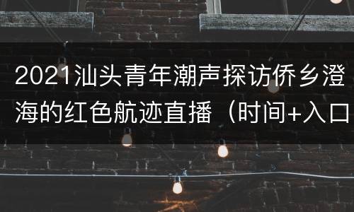 2021汕头青年潮声探访侨乡澄海的红色航迹直播（时间+入口+介绍）