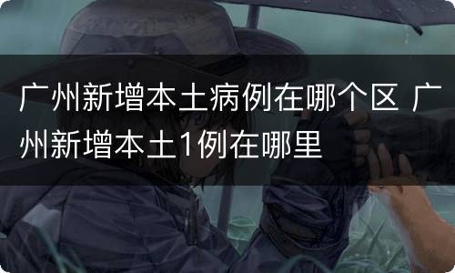 广州新增本土病例在哪个区 广州新增本土1例在哪里