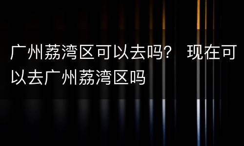 广州荔湾区可以去吗？ 现在可以去广州荔湾区吗