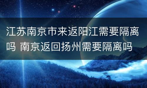 江苏南京市来返阳江需要隔离吗 南京返回扬州需要隔离吗