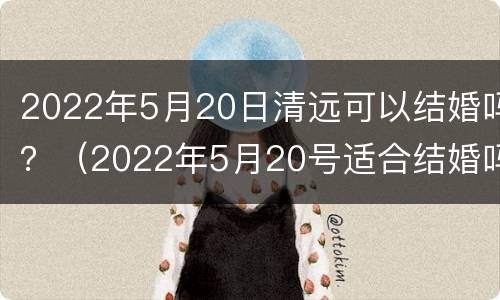 2022年5月20日清远可以结婚吗？（2022年5月20号适合结婚吗）