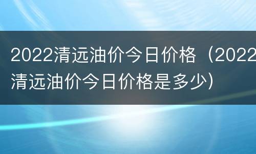 2022清远油价今日价格（2022清远油价今日价格是多少）