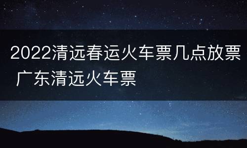 2022清远春运火车票几点放票 广东清远火车票