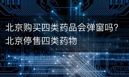 北京购买四类药品会弹窗吗? 北京停售四类药物