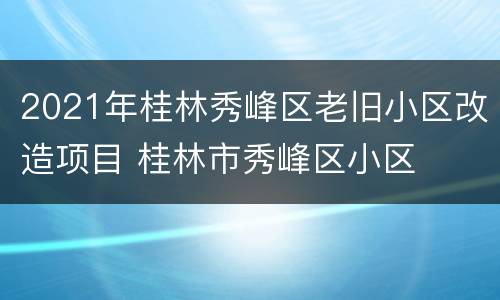 2021年桂林秀峰区老旧小区改造项目 桂林市秀峰区小区