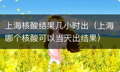 上海核酸结果几小时出（上海哪个核酸可以当天出结果）