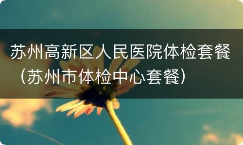 苏州高新区人民医院体检套餐（苏州市体检中心套餐）