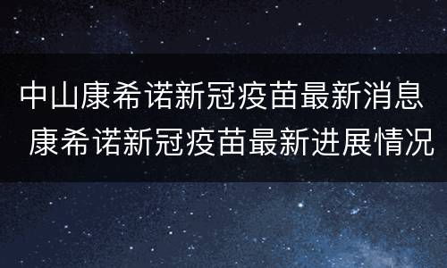 中山康希诺新冠疫苗最新消息 康希诺新冠疫苗最新进展情况