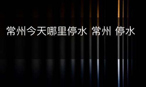 常州今天哪里停水 常州 停水