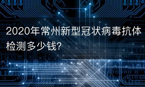 2020年常州新型冠状病毒抗体检测多少钱？