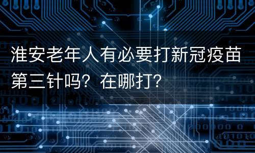淮安老年人有必要打新冠疫苗第三针吗？在哪打？