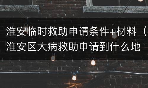 淮安临时救助申请条件+材料（淮安区大病救助申请到什么地方）