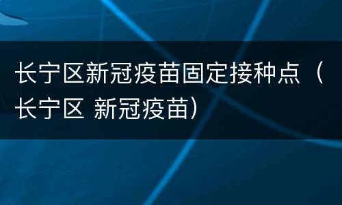 长宁区新冠疫苗固定接种点（长宁区 新冠疫苗）