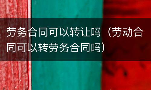 劳务合同可以转让吗（劳动合同可以转劳务合同吗）
