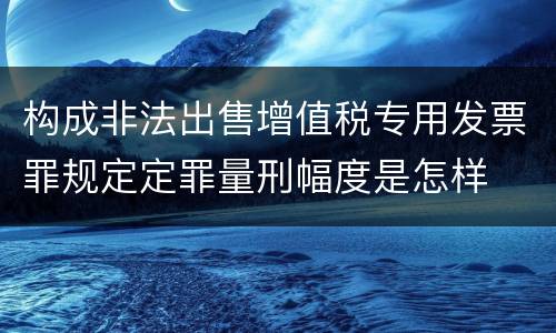 构成非法出售增值税专用发票罪规定定罪量刑幅度是怎样