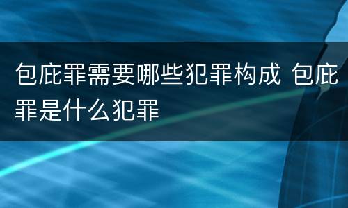 包庇罪需要哪些犯罪构成 包庇罪是什么犯罪
