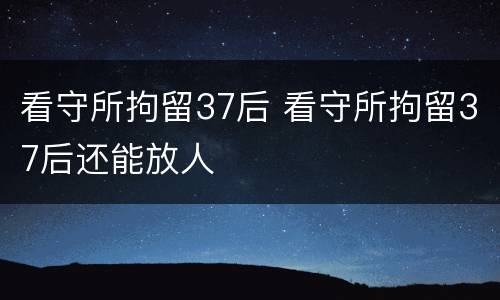 看守所拘留37后 看守所拘留37后还能放人