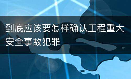 到底应该要怎样确认工程重大安全事故犯罪