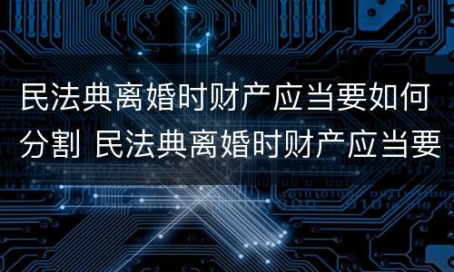 民法典离婚时财产应当要如何分割 民法典离婚时财产应当要如何分割才合法