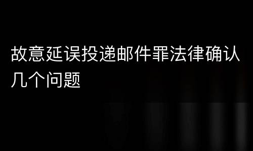 故意延误投递邮件罪法律确认几个问题