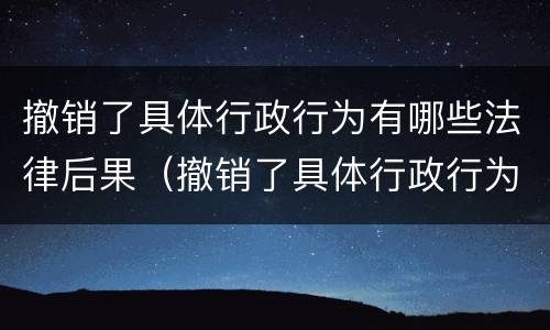 撤销了具体行政行为有哪些法律后果（撤销了具体行政行为有哪些法律后果呢）