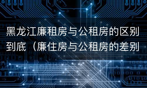 黑龙江廉租房与公租房的区别到底（廉住房与公租房的差别）