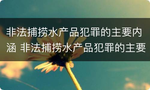 非法捕捞水产品犯罪的主要内涵 非法捕捞水产品犯罪的主要内涵是