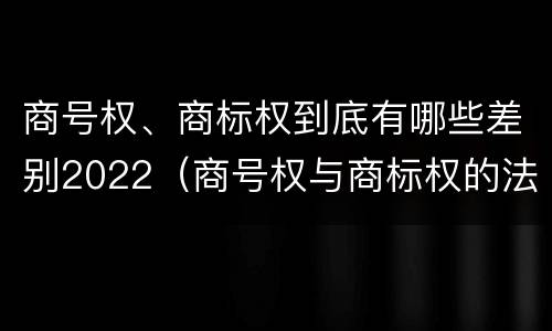 商号权、商标权到底有哪些差别2022（商号权与商标权的法律冲突与解决）