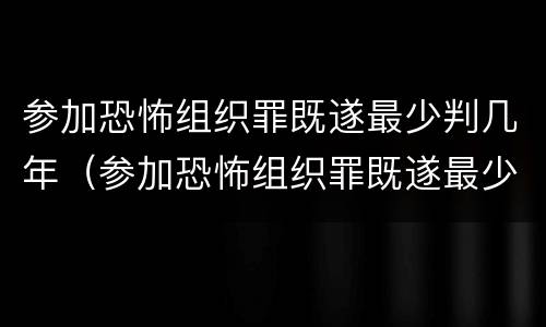 参加恐怖组织罪既遂最少判几年（参加恐怖组织罪既遂最少判几年以上）