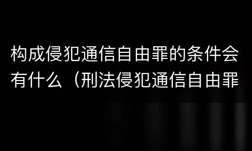 构成侵犯通信自由罪的条件会有什么（刑法侵犯通信自由罪）