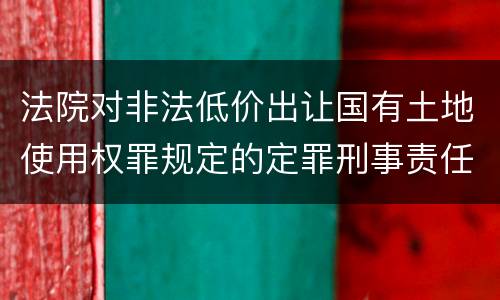 法院对非法低价出让国有土地使用权罪规定的定罪刑事责任是什么样的