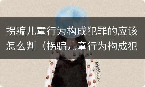 拐骗儿童行为构成犯罪的应该怎么判（拐骗儿童行为构成犯罪的应该怎么判刑）