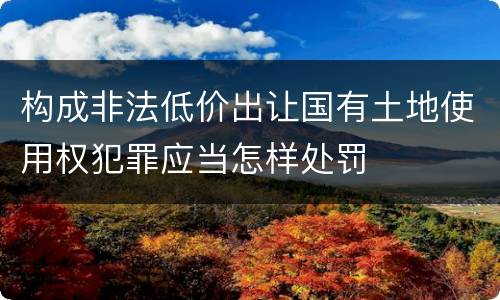 构成非法低价出让国有土地使用权犯罪应当怎样处罚