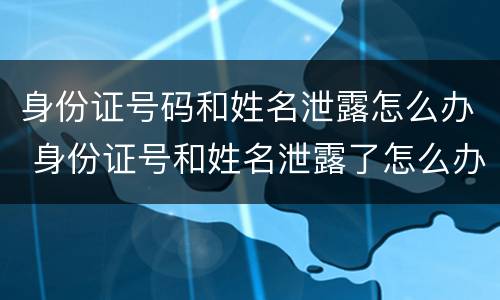 身份证号码和姓名泄露怎么办 身份证号和姓名泄露了怎么办