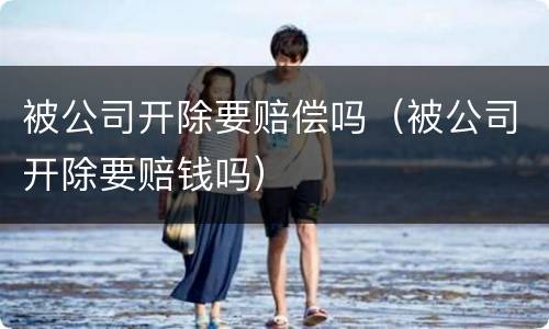 被公司开除要赔偿吗（被公司开除要赔钱吗）