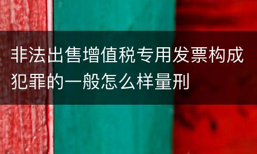 非法出售增值税专用发票构成犯罪的一般怎么样量刑