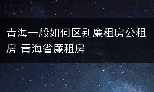 青海一般如何区别廉租房公租房 青海省廉租房