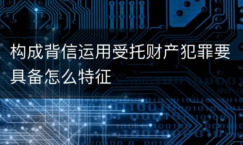 构成背信运用受托财产犯罪要具备怎么特征