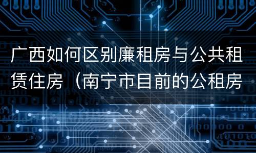 广西如何区别廉租房与公共租赁住房（南宁市目前的公租房与廉租房的区别）