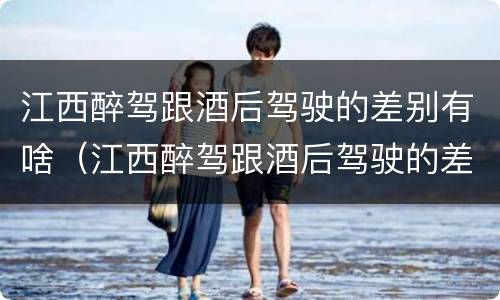 江西醉驾跟酒后驾驶的差别有啥（江西醉驾跟酒后驾驶的差别有啥不一样）