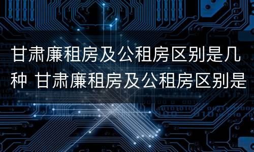 甘肃廉租房及公租房区别是几种 甘肃廉租房及公租房区别是几种房子
