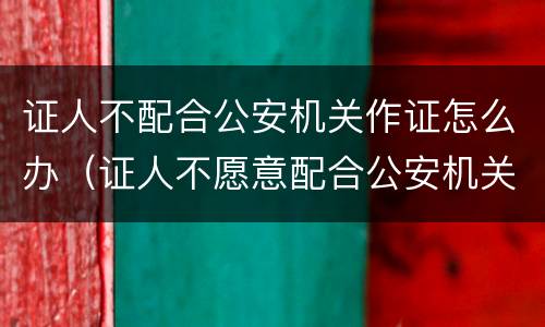证人不配合公安机关作证怎么办（证人不愿意配合公安机关作证怎么办）